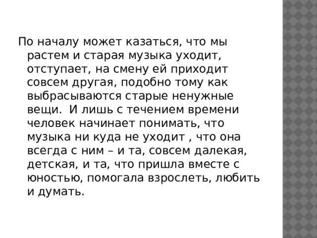 По началу может казаться, что мы растем и старая музыка уходит, отступает, на смену ей приходит совсем другая, подобно тому как выбрасываются старые ненужные вещи. И лишь с течением времени человек начинает понимать, что музыка ни куда не уходит , что она всегда с ним – и та, совсем далекая, детская, и та, что пришла вместе с юностью, помогала взрослеть, любить и думать. 