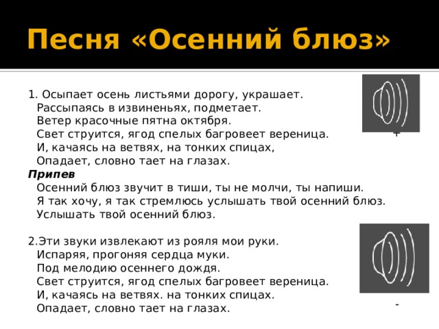 Песня «Осенний блюз» 1. Осыпает осень листьями дорогу, украшает.  Рассыпаясь в извиненьях, подметает.  Ветер красочные пятна октября.  Свет струится, ягод спелых багровеет вереница.  И, качаясь на ветвях, на тонких спицах,  Опадает, словно тает на глазах. Припев  Осенний блюз звучит в тиши, ты не молчи, ты напиши.  Я так хочу, я так стремлюсь услышать твой осенний блюз.  Услышать твой осенний блюз. 2.Эти звуки извлекают из рояля мои руки.  Испаряя, прогоняя сердца муки.  Под мелодию осеннего дождя.  Свет струится, ягод спелых багровеет вереница.  И, качаясь на ветвях. на тонких спицах.  Опадает, словно тает на глазах. + - 