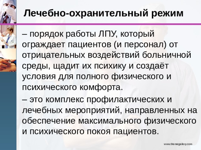 Лечебно-охранительный режим – порядок работы ЛПУ, который ограждает пациентов (и персонал) от отрицательных воздействий больничной среды, щадит их психику и создаёт условия для полного физического и психического комфорта. – это комплекс профилактических и лечебных мероприятий, направленных на обеспечение максимального физического и психического покоя пациентов. www.themegallery.com 