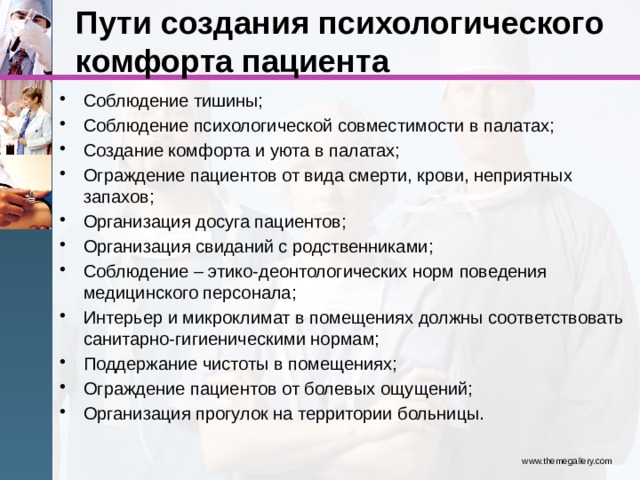 Пути создания психологического комфорта пациента Соблюдение тишины; Соблюдение психологической совместимости в палатах; Создание комфорта и уюта в палатах; Ограждение пациентов от вида смерти, крови, неприятных запахов; Организация досуга пациентов; Организация свиданий с родственниками; Соблюдение – этико-деонтологических норм поведения медицинского персонала; Интерьер и микроклимат в помещениях должны соответствовать санитарно-гигиеническими нормам; Поддержание чистоты в помещениях; Ограждение пациентов от болевых ощущений; Организация прогулок на территории больницы. www.themegallery.com 