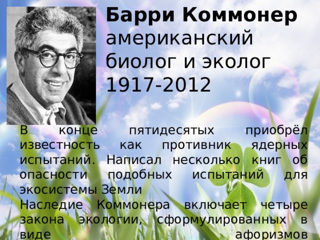 Барри Коммонер  американский биолог и эколог  1917-2012   В конце пятидесятых приобрёл известность как противник ядерных испытаний. Написал несколько книг об опасности подобных испытаний для экосистемы Земли Наследие Коммонера включает четыре закона экологии, сформулированных в виде афоризмов   