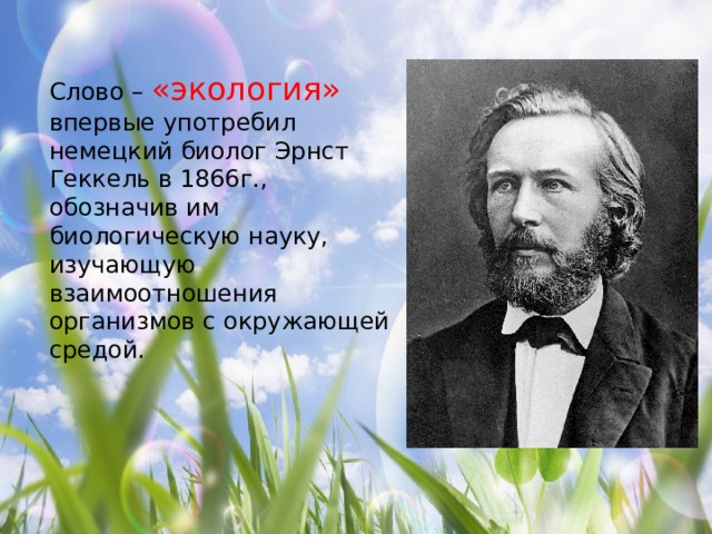 Слово – «экология» впервые употребил немецкий биолог Эрнст Геккель в 1866г., обозначив им биологическую науку, изучающую взаимоотношения организмов с окружающей средой. 