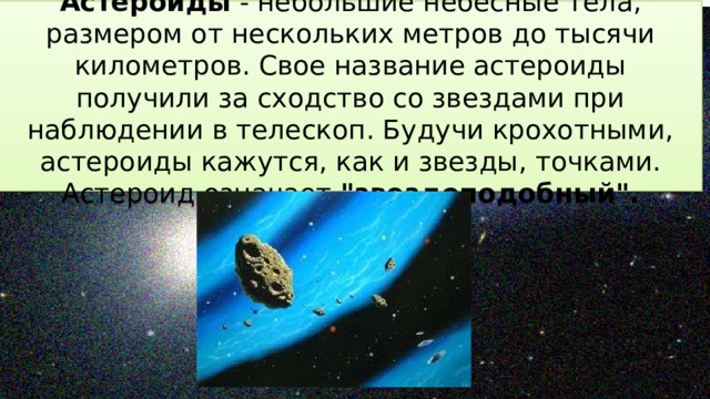Астероиды - небольшие небесные тела, размером от нескольких метров до тысячи километров. Свое название астероиды получили за сходство со звездами при наблюдении в телескоп. Будучи крохотными, астероиды кажутся, как и звезды, точками. Астероид означает 