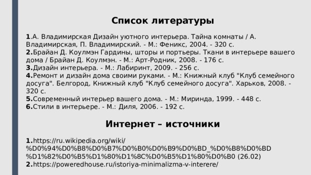 Список литературы 1 .А. Владимирская Дизайн уютного интерьера. Тайна комнаты / А. Владимирская, П. Владимирский. - М.: Феникс, 2004. - 320 c. 2. Брайан Д. Коулмэн Гардины, шторы и портьеры. Ткани в интерьере вашего дома / Брайан Д. Коулмэн. - М.: Арт-Родник, 2008. - 176 c. 3. Дизайн интерьера. - М.: Лабиринт, 2009. - 256 c. 4. Ремонт и дизайн дома своими руками. - М.: Книжный клуб 