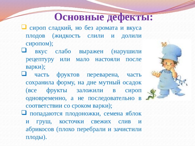 Основные дефекты:  сироп сладкий, но без аромата и вкуса плодов (жидкость слили и долили сиропом);  вкус слабо выражен (нарушили рецептуру или мало настояли после варки);  часть фруктов переварена, часть сохранила форму, на дне мутный осадок (все фрукты заложили в сироп одновременно, а не последовательно в соответствии со сроком варки);  попадаются плодоножки, семена яблок и груш, косточки свежих слив и абрикосов (плохо перебрали и зачистили плоды). 