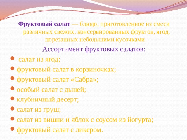 Фруктовый салат  — блюдо, приготовленное из смеси различных свежих, консервированных фруктов, ягод, порезанных небольшими кусочками. Ассортимент фруктовых салатов:   салат из ягод; фруктовый салат в корзиночках; фруктовый салат «Сабра»; особый салат с дыней; клубничный десерт; салат из груш; салат из вишни и яблок с соусом из йогурта; фруктовый салат с ликером.  