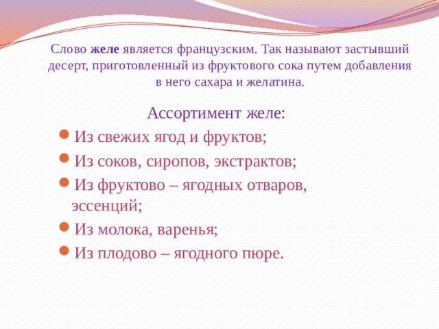 Слово  желе  является французским. Так называют застывший десерт, приготовленный из фруктового сока путем добавления в него сахара и желатина. Ассортимент желе: Из свежих ягод и фруктов; Из соков, сиропов, экстрактов; Из фруктово – ягодных отваров, эссенций; Из молока, варенья; Из плодово – ягодного пюре. 
