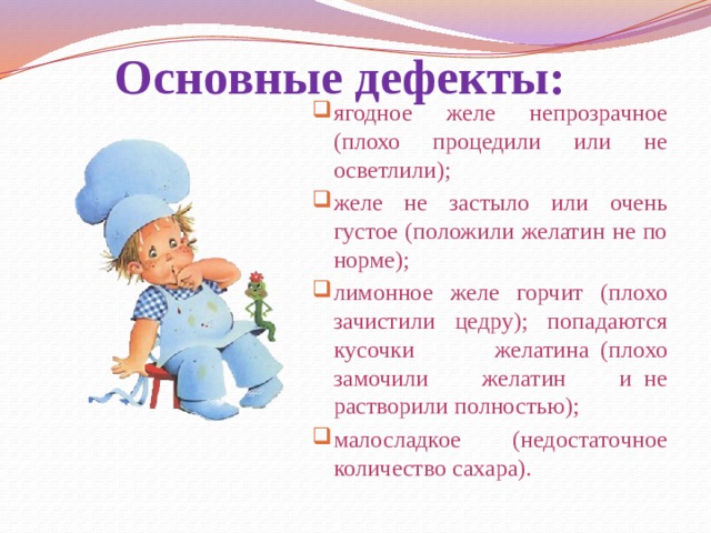 Основные дефекты: ягодное желе непрозрачное (плохо процедили или не осветлили); желе не застыло или очень густое (положили желатин не по норме); лимонное желе горчит (плохо зачистили цедру); попадаются кусочки желатина  (плохо замочили желатин и  не растворили полностью); малосладкое (недостаточное количество сахара). 