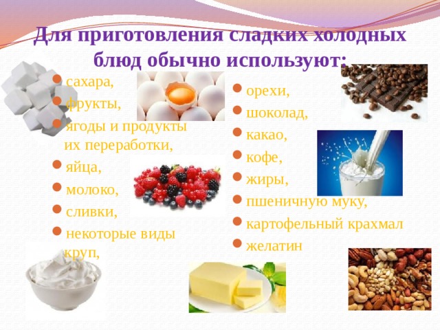 Для приготовления сладких холодных блюд обычно используют: сахара, фрукты, ягоды и продукты их переработки, яйца, молоко, сливки, некоторые виды круп, орехи, шоколад, какао, кофе, жиры, пшеничную муку, картофельный крахмал желатин 