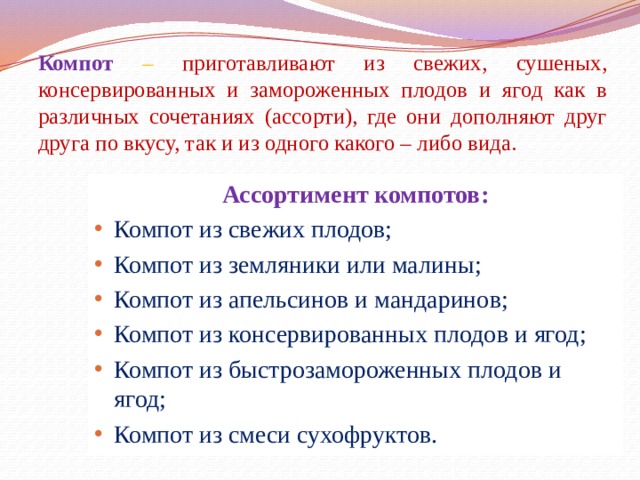 Компот  – приготавливают из свежих, сушеных, консервированных и замороженных плодов и ягод как в различных сочетаниях (ассорти), где они дополняют друг друга по вкусу, так и из одного какого – либо вида. Ассортимент компотов: Компот из свежих плодов; Компот из земляники или малины; Компот из апельсинов и мандаринов; Компот из консервированных плодов и ягод; Компот из быстрозамороженных плодов и ягод; Компот из смеси сухофруктов.  