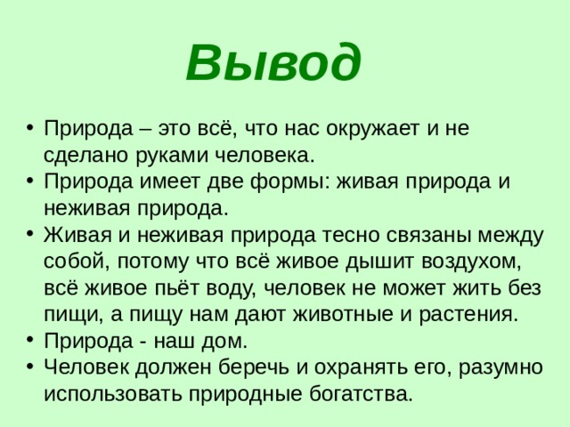 Вывод  Природа – это всё, что нас окружает и не сделано руками человека. Природа имеет две формы: живая природа и неживая природа. Живая и неживая природа тесно связаны между собой, потому что всё живое дышит воздухом, всё живое пьёт воду, человек не может жить без пищи, а пищу нам дают животные и растения.  Природа - наш дом. Человек должен беречь и охранять его, разумно использовать природные богатства.  