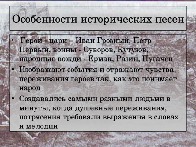 Особенности исторических песен  Герои - цари – Иван Грозный, Петр Первый, воины - Суворов, Кутузов, народные вожди - Ермак, Разин, Пугачев Изображают события и отражают чувства, переживания героев так, как это понимает народ Создавались самыми разными людьми в минуты, когда душевные переживания, потрясения требовали выражения в словах и мелодии 