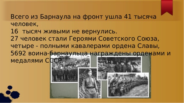 Всего из Барнаула на фронт ушла 41 тысяча человек, 16  тысяч живыми не вернулись. 27 человек стали Героями Советского Союза, четыре - полными кавалерами ордена Славы, 5692 воина-барнаульца награждены орденами и медалями СССР. 