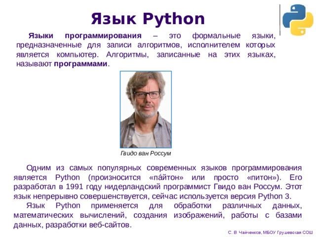 Язык Python Языки программирования – это формальные языки, предназначенные для записи алгоритмов, исполнителем которых является компьютер. Алгоритмы, записанные на этих языках, называют программами . Гвидо ван Россум Одним из самых популярных современных языков программирования является Python (произносится «пáйтон» или просто «питон»). Его разработал в 1991 году нидерландский программист Гвидо ван Россум. Этот язык непрерывно совершенствуется, сейчас используется версия Python 3. Язык Python применяется для обработки различных данных, математических вычислений, создания изображений, работы с базами данных, разработки веб-сайтов. 