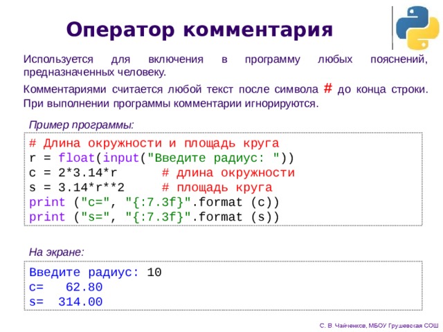 Оператор комментария Используется для включения в программу любых пояснений, предназначенных человеку. Комментариями считается любой текст после символа # до конца строки. При выполнении программы комментарии игнорируются. Пример программы: # Длина окружности и площадь круга r = float ( input ( 