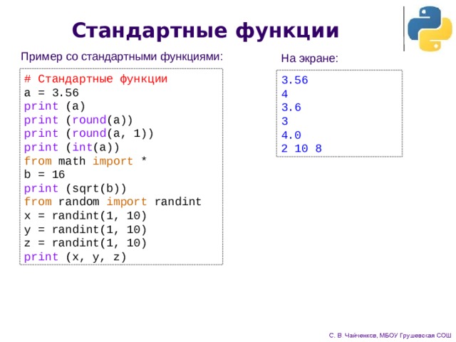 Стандартные функции Пример со стандартными функциями: На экране: # Стандартные функции a = 3.56 print (a) print ( round (a)) print ( round (a, 1)) print ( int (a)) from math import * b = 16 print (sqrt(b)) from random import randint x = randint(1, 10) y = randint(1, 10) z = randint(1, 10) print (x, y, z) 3.56 4 3.6 3 4.0 2 10 8 