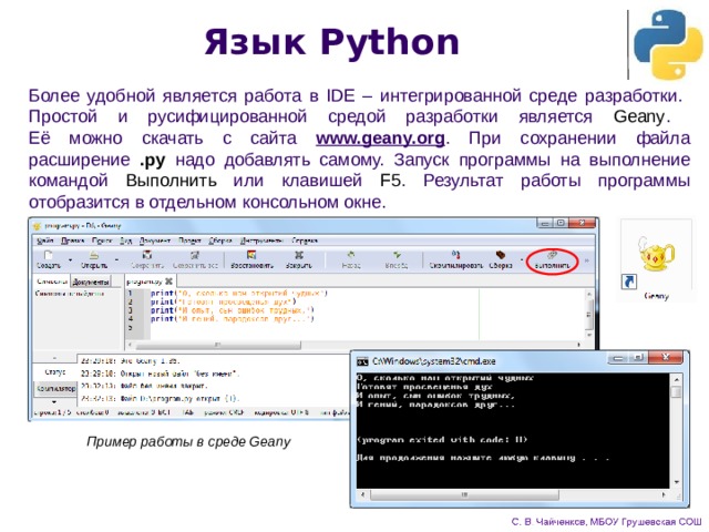 Язык Python Более удобной является работа в IDE – интегрированной среде разработки.  Простой и русифицированной средой разработки является Geany .  Её можно скачать с сайта www.geany.org . При сохранении файла расширение .py надо добавлять самому. Запуск программы на выполнение командой Выполнить или клавишей F5 . Результат работы программы отобразится в отдельном консольном окне. Пример работы в среде Geany 