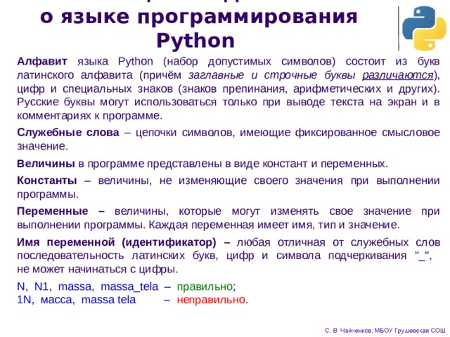 Общие сведения  о языке программирования Python Алфавит языка Python (набор допустимых символов) состоит из букв латинского алфавита (причём заглавные и строчные буквы различаются ), цифр и специальных знаков (знаков препинания, арифметических и других). Русские буквы могут использоваться только при выводе текста на экран и в комментариях к программе. Служебные слова – цепочки символов, имеющие фиксированное смысловое значение. Величины в программе представлены в виде констант и переменных. Константы – величины, не изменяющие своего значения при выполнении программы. Переменные – величины, которые могут изменять свое значение при выполнении программы. Каждая переменная имеет имя, тип и значение. Имя переменной (идентификатор) – любая отличная от служебных слов последовательность латинских букв, цифр и символа подчеркивания 