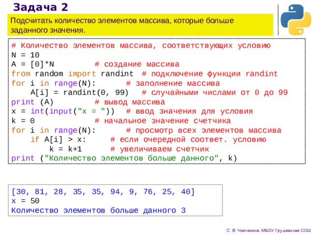 Задача 2 Подсчитать количество элементов массива, которые больше заданного значения. # Количество элементов массива, соответствующих условию N = 10     A = [0]*N     # создание массива   from random import randint   # подключение функции randint for i in  range (N):    # заполнение массива  A[i] = randint(0, 99)   # случайными числами от 0 до 99 print (A)     # вывод массива x = int ( input ( 