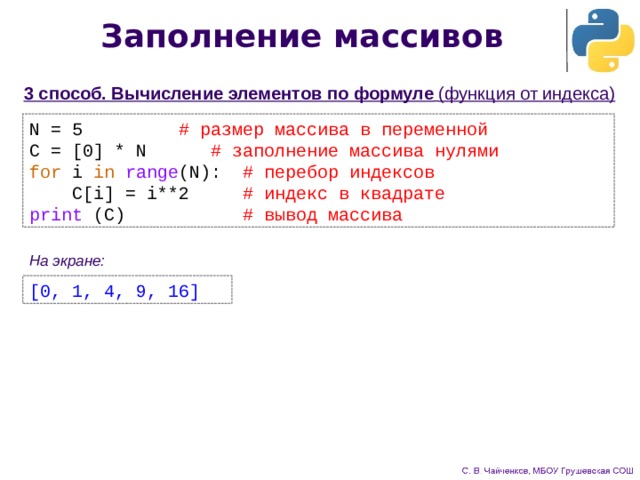 Заполнение массивов 3 способ. Вычисление элементов по формуле  (функция от индекса) N = 5     # размер массива в переменной C = [0] * N    # заполнение массива нулями for i in  range (N): # перебор индексов  C[i] = i**2 # индекс в квадрате print (C) # вывод массива На экране: [0, 1, 4, 9, 16] 