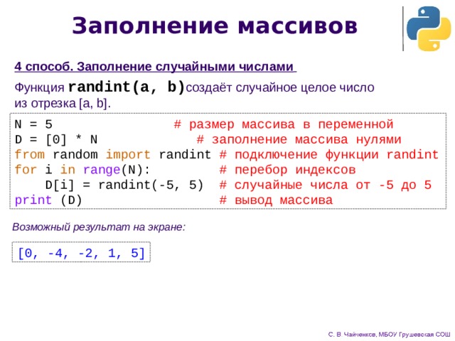 Заполнение массивов 4 способ. Заполнение случайными числами  Функция randint(a, b) создаёт случайное целое число  из отрезка [a, b] . N = 5     # размер массива в переменной D = [0] * N    # заполнение массива нулями from random import randint  # подключение функции randint for i in  range (N): # перебор индексов  D[i] = randint(-5, 5) # случайные числа от -5 до 5 print (D) # вывод массива Возможный результат на экране: [0, -4, -2, 1, 5] 