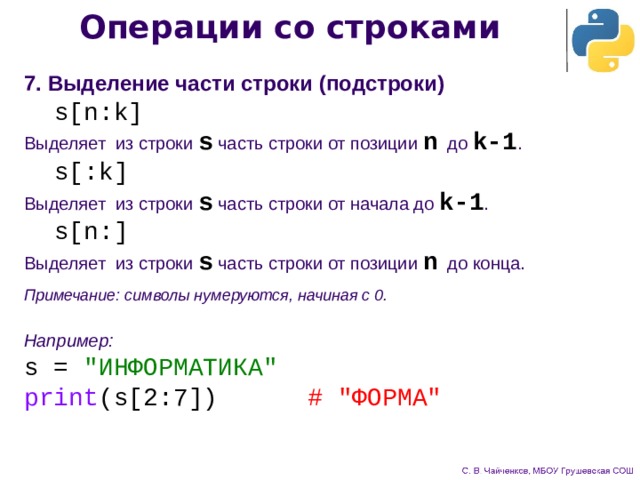 Операции со строками 7. Выделение части строки (подстроки)  s[n:k] Выделяет из строки s часть строки от позиции n до k-1 .  s[:k] Выделяет из строки s часть строки от начала до k-1 .  s[n:] Выделяет из строки s часть строки от позиции n до конца. Примечание: символы нумеруются, начиная с 0. Например: s = 