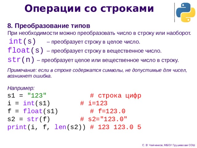 Операции со строками 8. Преобразование типов При необходимости можно преобразовать число в строку или наоборот. int (s)   – преобразует строку в целое число. float (s)   – преобразует строку в вещественное число. str (n)   – преобразует целое или вещественное число в строку. Примечание: если в строке содержатся символы, не допустимые для чисел, возникнет ошибка. Например: s1 = 