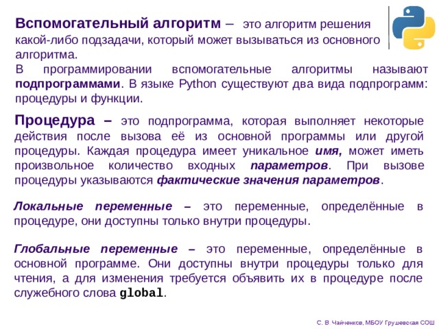 Вспомогательный алгоритм –  это алгоритм решения  какой-либо подзадачи, который может вызываться из основного алгоритма. В программировании вспомогательные алгоритмы называют подпрограммами . В языке Python существуют два вида подпрограмм: процедуры и функции. Процедура –  это подпрограмма, которая выполняет некоторые действия после вызова её из основной программы или другой процедуры. Каждая процедура имеет уникальное имя, может иметь произвольное количество входных параметров . При вызове процедуры указываются фактические значения параметров . Локальные переменные – это переменные, определённые в процедуре, они доступны только внутри процедуры. Глобальные переменные – это переменные, определённые в основной программе. Они доступны внутри процедуры только для чтения, а для изменения требуется объявить их в процедуре после служебного слова global . 