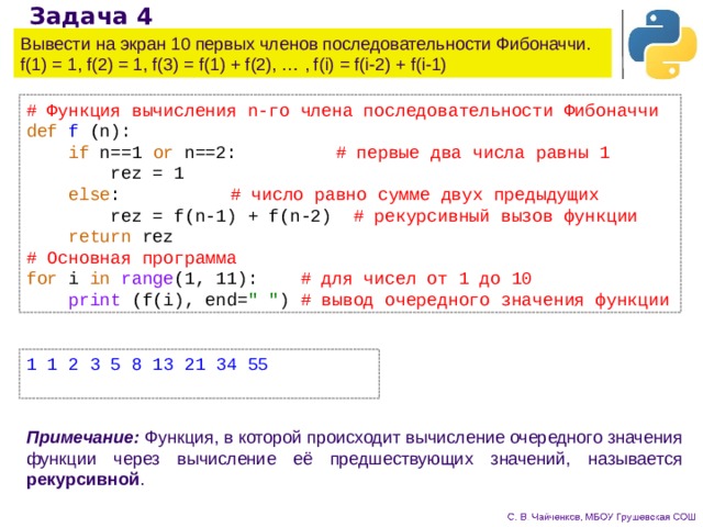 Задача 4 Вывести на экран 10 первых членов последовательности Фибоначчи.  f(1) = 1, f(2) = 1, f(3) = f(1) + f(2), … , f(i) = f(i-2) + f(i-1) # Функция вычисления n-го члена последовательности Фибоначчи def  f (n):  if n==1 or n==2:   # первые два числа равны 1  rez = 1  else :    # число равно сумме двух предыдущих  rez = f(n-1) + f(n-2) # рекурсивный вызов функции   return rez # Основная программа for i in  range (1, 11): # для чисел от 1 до 10  print (f(i), end= 