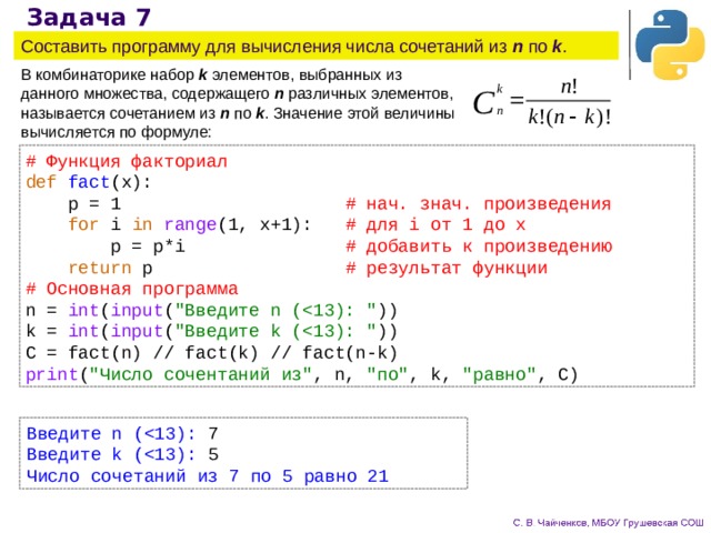 Задача 7 Составить программу для вычисления числа сочетаний из n по k . В комбинаторике набор k элементов, выбранных из данного множества, содержащего n различных элементов, называется сочетанием из n по k . Значение этой величины вычисляется по формуле: # Функция факториал def  fact (x):  p = 1  # нач. знач. произведения  for i in  range (1, x+1):  # для i от 1 до x  p = p*i  # добавить к произведению  return p     # результат функции # Основная программа n = int ( input ( 