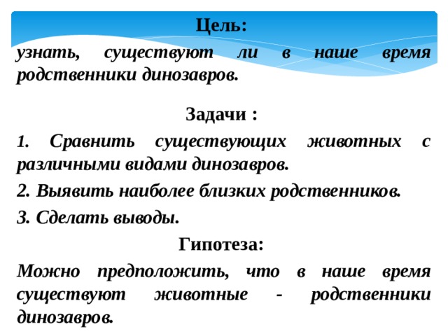 Цель: узнать, существуют ли в наше время родственники динозавров.  Задачи : 1. Сравнить существующих животных с различными видами динозавров. 2. Выявить наиболее близких родственников. 3. Сделать выводы. Гипотеза: Можно предположить, что в наше время существуют животные - родственники динозавров. 