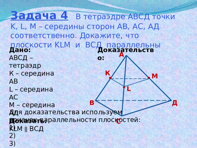 Задача 4 В тетраэдре АВСД точки K, L, M – середины сторон АВ, АС, АД соответственно. Докажите, что плоскости KLM и ВСД параллельны Доказательство: Дано: АВСД – тетраэдр К – середина АВ L – середина АС М – середина АД Доказать: KLM  ВСД А К М L В Д Для доказательства используем признак параллельности плоскостей: 1) 2) 3) С 