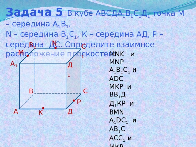 Задача 5 В кубе АВСДА 1 В 1 С 1 Д 1 точка М – середина А 1 В 1 , N – середина В 1 С 1 , К – середина АД, Р – середина ДС. Определите взаимное расположение плоскостей: N В 1 С 1 М MNK и MNP A 1 B 1 C 1 и ADC MKP и ВВ 1 Д Д 1 КР и BMN A 1 DC 1 и АВ 1 С АСС 1 и МКР А 1 Д 1 В С Р Д А К 