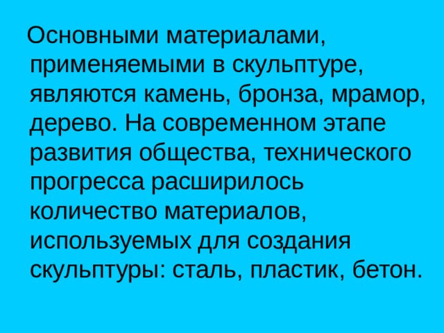  Основными материалами, применяемыми в скульптуре, являются камень, бронза, мрамор, дерево. На современном этапе развития общества, технического прогресса расширилось количество материалов, используемых для создания скульптуры: сталь, пластик, бетон. 