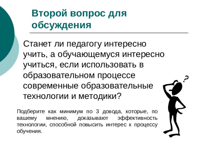 Второй вопрос для обсуждения Станет ли педагогу интересно учить, а обучающемуся интересно учиться, если использовать в образовательном процессе современные образовательные технологии и методики? П одб е р ите как минимум по 3 довода, которые, по вашему мнению, доказывают эффективность технологии, способной повысить интерес к процессу обучения. 