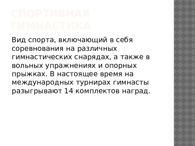 Спортивная гимнастика Вид спорта, включающий в себя соревнования на различных гимнастических снарядах, а также в вольных упражнениях и опорных прыжках. В настоящее время на международных турнирах гимнасты разыгрывают 14 комплектов наград. 