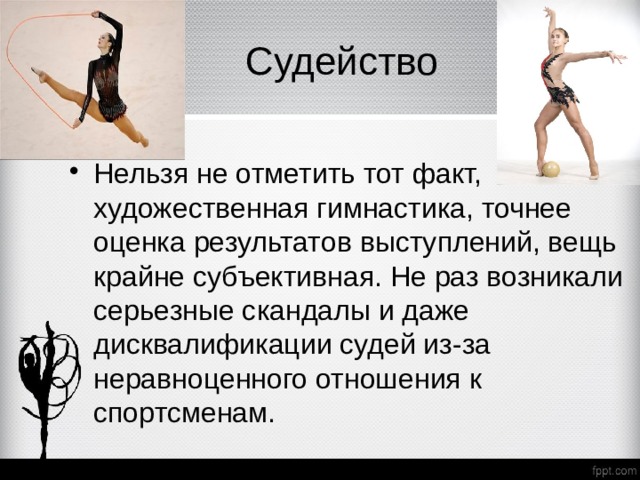  Судейство  Нельзя не отметить тот факт, что художественная гимнастика, точнее оценка результатов выступлений, вещь крайне субъективная. Не раз возникали серьезные скандалы и даже дисквалификации судей из-за неравноценного отношения к спортсменам. 