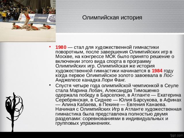   Олимпийская история   1980 — стал для художественной гимнастики поворотным, после завершения Олимпийских игр в Москве, на конгрессе МОК было принято решение о включении этого вида спорта в программу Олимпийских игр. Олимпийская же история художественной гимнастики начинается в 1984 году когда первое Олимпийское золото завоевала в Лос-Анджелесе канадка Лори Фанг. Спустя четыре года олимпийской чемпионкой в Сеуле стала Марина Лобач, Александра Тимошенко одержала победу в Барселоне, в Атланте — Екатерина Серебрянская, в Сиднее — Юлия Барсукова, в Афинах — Алина Кабаева, в Пекине — Евгения Канаева. Начиная с Олимпийских Игр в Атланте художественная гимнастика была представлена полностью двумя разделами: соревнованиями в индивидуальных и групповых упражнениях. 