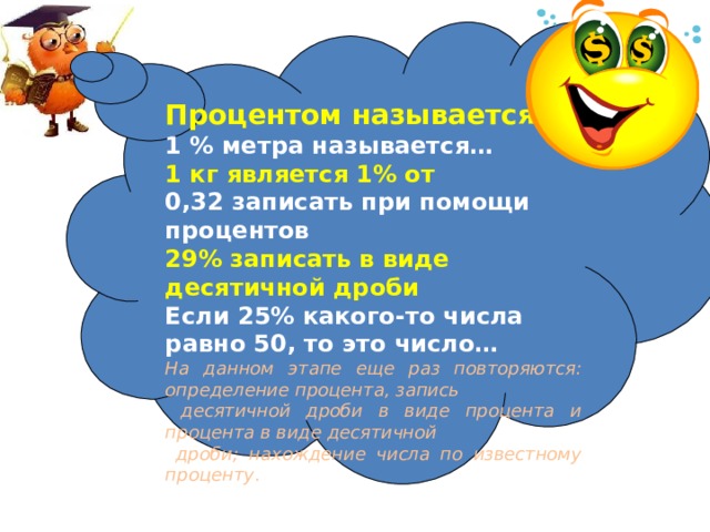 Процентом называется … 1 % метра называется… 1 кг является 1% от 0,32 записать при помощи процентов 29% записать в виде десятичной дроби Если 25% какого-то числа равно 50, то это число… На данном этапе еще раз повторяются: определение процента, запись  десятичной дроби в виде процента и процента в виде десятичной  дроби; нахождение числа по известному проценту . 