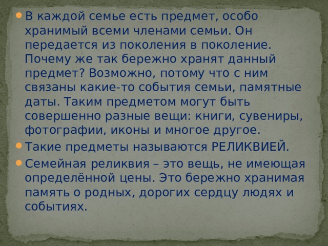 В каждой семье есть предмет, особо хранимый всеми членами семьи. Он передается из поколения в поколение. Почему же так бережно хранят данный предмет? Возможно, потому что с ним связаны какие-то события семьи, памятные даты. Таким предметом могут быть совершенно разные вещи: книги, сувениры, фотографии, иконы и многое другое. Такие предметы называются РЕЛИКВИЕЙ. Семейная реликвия – это вещь, не имеющая определённой цены. Это бережно хранимая память о родных, дорогих сердцу людях и событиях. 