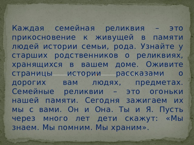 Каждая семейная реликвия – это прикосновение к живущей в памяти людей истории семьи, рода. Узнайте у старших родственников о реликвиях, хранящихся в вашем доме. Оживите страницы истории рассказами о дорогих  вам людях, предметах. Семейные реликвии – это огоньки нашей памяти. Сегодня зажигаем их мы с вами. Он и Она. Ты и Я. Пусть через много лет дети скажут: «Мы знаем. Мы помним. Мы храним».  