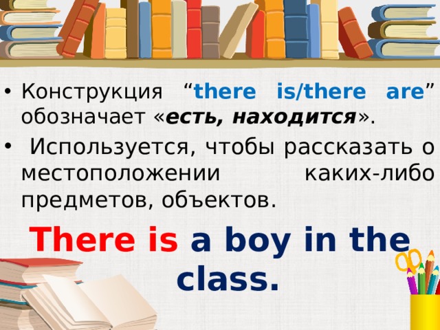 Конструкция “ there is/there are ” обозначает « есть, находится ».  Используется, чтобы рассказать о местоположении каких-либо предметов, объектов. There is a boy in the class.  Под запись в тетрадь  