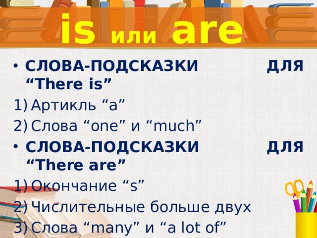 is или are СЛОВА-ПОДСКАЗКИ ДЛЯ “There is” Артикль “a” Слова “one” и “much” СЛОВА-ПОДСКАЗКИ ДЛЯ “There are” Окончание “s” Числительные больше двух Слова “many” и “a lot of”  