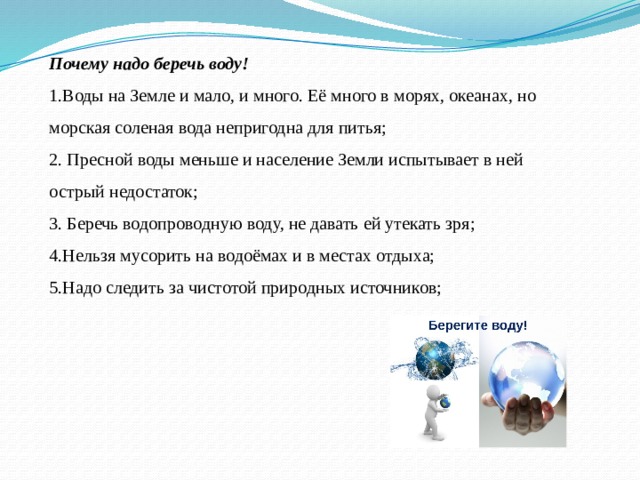 Почему надо беречь воду! 1.Воды на Земле и мало, и много. Её много в морях, океанах, но морская соленая вода непригодна для питья; 2. Пресной воды меньше и население Земли испытывает в ней острый недостаток; 3. Беречь водопроводную воду, не давать ей утекать зря; 4.Нельзя мусорить на водоёмах и в местах отдыха; 5.Надо следить за чистотой природных источников; 