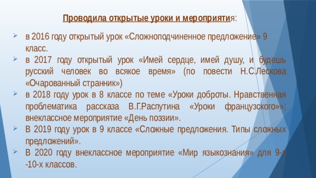  Проводила открытые уроки и мероприяти я: в 2016 году открытый урок «Сложноподчиненное предложение» 9 класс. в 2017 году открытый урок «Имей сердце, имей душу, и будешь русский человек во всякое время» (по повести Н.С.Лескова «Очарованный странник») в 2018 году урок в 8 классе по теме «Уроки доброты. Нравственная проблематика рассказа В.Г.Распутина «Уроки французского»»; внеклассное мероприятие «День поэзии». В 2019 году урок в 9 классе «Сложные предложения. Типы сложных предложений». В 2020 году внеклассное мероприятие «Мир языкознания» для 9-х -10-х классов. 