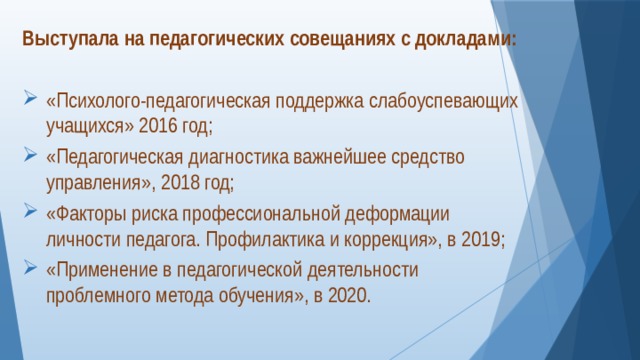 Выступала на педагогических совещаниях с докладами: «Психолого-педагогическая поддержка слабоуспевающих учащихся» 2016 год; «Педагогическая диагностика важнейшее средство управления», 2018 год; «Факторы риска профессиональной деформации личности педагога. Профилактика и коррекция», в 2019; «Применение в педагогической деятельности проблемного метода обучения», в 2020. 