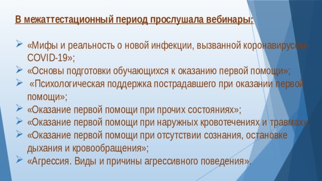 В межаттестационный период прослушала вебинары: «Мифы и реальность о новой инфекции, вызванной коронавирусом–COVID-19»; «Основы подготовки обучающихся к оказанию первой помощи»;  «Психологическая поддержка пострадавшего при оказании первой помощи»; «Оказание первой помощи при прочих состояниях»; «Оказание первой помощи при наружных кровотечениях и травмах»; «Оказание первой помощи при отсутствии сознания, остановке дыхания и кровообращения»; «Агрессия. Виды и причины агрессивного поведения». 