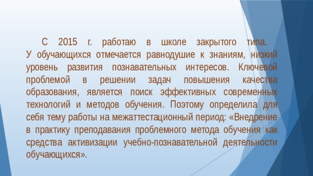  С 2015 г. работаю в школе закрытого типа.  У обучающихся отмечается равнодушие к знаниям, низкий уровень развития познавательных интересов. Ключевой проблемой в решении задач повышения качества образования, является поиск эффективных современных технологий и методов обучения. Поэтому определила для себя тему работы на межаттестационный период: «Внедрение в практику преподавания проблемного метода обучения как средства активизации учебно-познавательной деятельности обучающихся».   