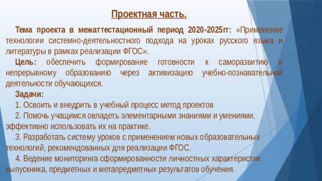 Проектная часть.  Тема проекта в межаттестационный период 2020-2025гг:  «Применение технологии системно-деятельностного подхода на уроках русского языка и литературы в рамках реализации ФГОС». Цель:  обеспечить формирование готовности к саморазвитию и непрерывному образованию через активизацию учебно-познавательной деятельности обучающихся. Задачи: 1. Освоить и внедрить в учебный процесс метод проектов 2. Помочь учащимся овладеть элементарными знаниями и умениями, эффективно использовать их на практике. 3. Разработать систему уроков с применением новых образовательных технологий, рекомендованных для реализации ФГОС. 4. Ведение мониторинга сформированности личностных характеристик выпускника, предметных и метапредметных результатов обучения.  