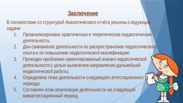  Заключение  В соответствии со структурой Аналитического отчёта решены следующие задачи: Проанализирована практическая и теоретическая педагогическая деятельность; Дан самоанализ деятельности по распространению педагогического опыта и по повышению педагогической квалификации; Проведен проблемно-ориентированный анализ педагогической деятельности с целью выявления направления дальнейшей педагогической работы; Определена тема деятельности следующего аттестационного периода; Составлен план реализации деятельности на следующий межаттестационный период. 